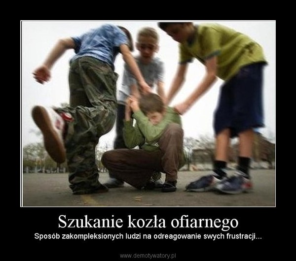 Szukanie kozła ofiarnego – Sposób zakompleksionych ludzi na odreagowanie swych frustracji... 