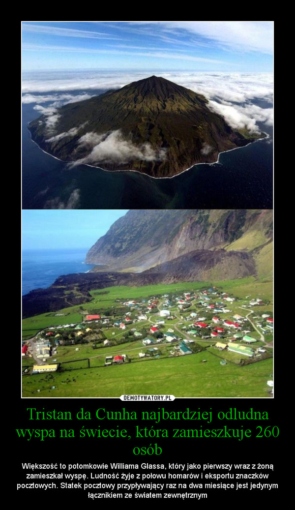 Tristan da Cunha najbardziej odludna wyspa na świecie, która zamieszkuje 260 osób – Większość to potomkowie Williama Glassa, który jako pierwszy wraz z żoną zamieszkał wyspę. Ludność żyje z połowu homarów i eksportu znaczków pocztowych. Statek pocztowy przypływający raz na dwa miesiące jest jedynym łącznikiem ze światem zewnętrznym 
