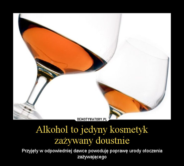 Alkohol to jedyny kosmetykzażywany doustnie – Przyjęty w odpowiedniej dawce powoduję poprawę urody otoczenia zażywającego 