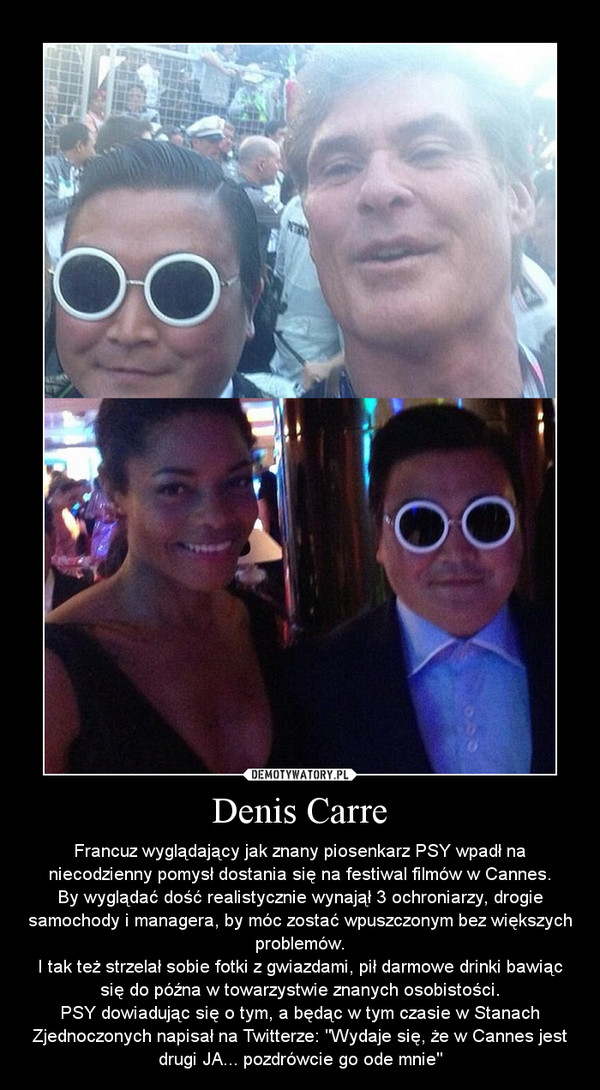 Denis Carre – Francuz wyglądający jak znany piosenkarz PSY wpadł na niecodzienny pomysł dostania się na festiwal filmów w Cannes.By wyglądać dość realistycznie wynajął 3 ochroniarzy, drogie samochody i managera, by móc zostać wpuszczonym bez większych problemów.I tak też strzelał sobie fotki z gwiazdami, pił darmowe drinki bawiąc się do późna w towarzystwie znanych osobistości.PSY dowiadując się o tym, a będąc w tym czasie w Stanach Zjednoczonych napisał na Twitterze: "Wydaje się, że w Cannes jest drugi JA... pozdrówcie go ode mnie" 