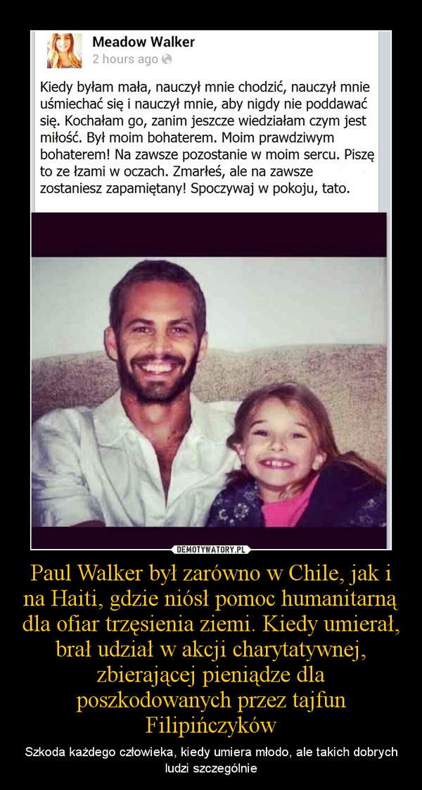Paul Walker był zarówno w Chile, jak i na Haiti, gdzie niósł pomoc humanitarną dla ofiar trzęsienia ziemi. Kiedy umierał, brał udział w akcji charytatywnej, zbierającej pieniądze dla poszkodowanych przez tajfun Filipińczyków