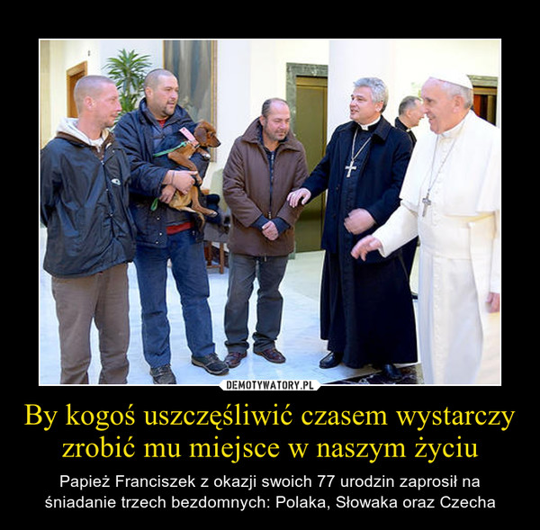 By kogoś uszczęśliwić czasem wystarczy zrobić mu miejsce w naszym życiu – Papież Franciszek z okazji swoich 77 urodzin zaprosił na śniadanie trzech bezdomnych: Polaka, Słowaka oraz Czecha 
