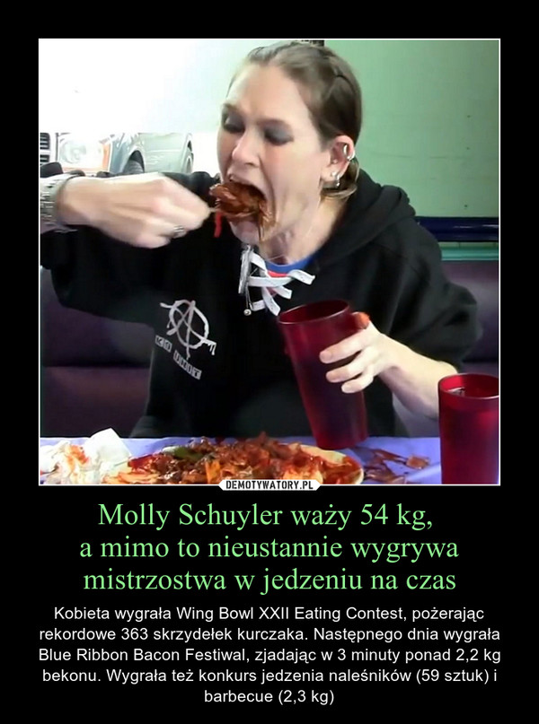 Molly Schuyler waży 54 kg, a mimo to nieustannie wygrywa mistrzostwa w jedzeniu na czas – Kobieta wygrała Wing Bowl XXII Eating Contest, pożerając rekordowe 363 skrzydełek kurczaka. Następnego dnia wygrała Blue Ribbon Bacon Festiwal, zjadając w 3 minuty ponad 2,2 kg bekonu. Wygrała też konkurs jedzenia naleśników (59 sztuk) i barbecue (2,3 kg) 