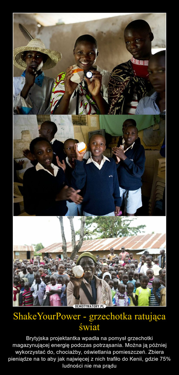 ShakeYourPower - grzechotka ratująca świat – Brytyjska projektantka wpadła na pomysł grzechotki magazynującej energię podczas potrząsania. Można ją później wykorzystać do, chociażby, oświetlania pomieszczeń. Zbiera pieniądze na to aby jak najwięcej z nich trafiło do Kenii, gdzie 75% ludności nie ma prądu 