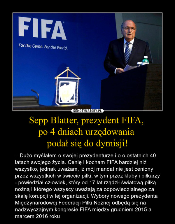 Sepp Blatter, prezydent FIFA, po 4 dniach urzędowania podał się do dymisji! – -  Dużo myślałem o swojej prezydenturze i o o ostatnich 40 latach swojego życia. Cenię i kocham FIFA bardziej niż wszystko, jednak uważam, iż mój mandat nie jest ceniony przez wszystkich w świecie piłki, w tym przez kluby i piłkarzy - powiedział człowiek, który od 17 lat rządził światową piłką nożną i którego wszyscy uważają za odpowiedzialnego za skalę korupcji w tej organizacji. Wybory nowego prezydenta Międzynarodowej Federacji Piłki Nożnej odbędą się na nadzwyczajnym kongresie FIFA między grudniem 2015 a marcem 2016 roku 