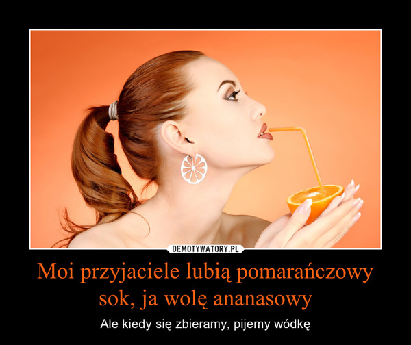 Moi przyjaciele lubią pomarańczowy sok, ja wolę ananasowy – Ale kiedy się zbieramy, pijemy wódkę 