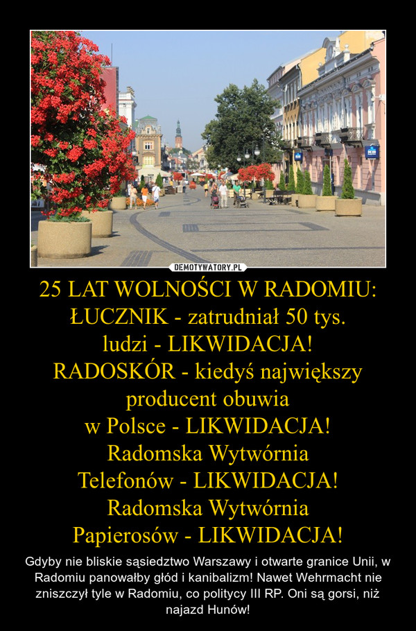 25 LAT WOLNOŚCI W RADOMIU:ŁUCZNIK - zatrudniał 50 tys.ludzi - LIKWIDACJA!RADOSKÓR - kiedyś największy producent obuwiaw Polsce - LIKWIDACJA!Radomska WytwórniaTelefonów - LIKWIDACJA!Radomska WytwórniaPapierosów - LIKWIDACJA! – Gdyby nie bliskie sąsiedztwo Warszawy i otwarte granice Unii, w Radomiu panowałby głód i kanibalizm! Nawet Wehrmacht nie zniszczył tyle w Radomiu, co politycy III RP. Oni są gorsi, niż najazd Hunów! 
