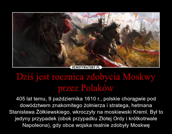 Dziś jest rocznica zdobycia Moskwy przez Polaków – 405 lat temu, 9 października 1610 r., polskie chorągwie pod dowództwem znakomitego żołnierza i stratega, hetmana Stanisława Żółkiewskiego, wkroczyły na moskiewski Kreml. Był to jedyny przypadek (obok przypadku Złotej Ordy i krótkotrwale Napoleona), gdy obce wojska realnie zdobyły Moskwę 