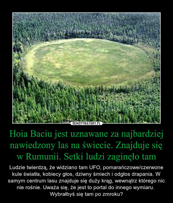 Hoia Baciu jest uznawane za najbardziej nawiedzony las na świecie. Znajduje się w Rumunii. Setki ludzi zaginęło tam – Ludzie twierdzą, że widziano tam UFO, pomarańczowe/czerwone kule światła, kobiecy głos, dziwny śmiech i odgłos drapania. W samym centrum lasu znajduje się duży krąg, wewnątrz którego nic nie rośnie. Uważa się, że jest to portal do innego wymiaru. Wybrałbyś się tam po zmroku? 