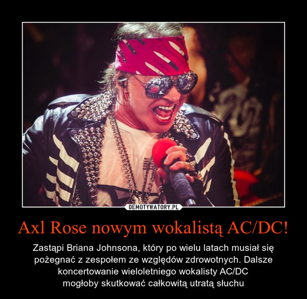 Axl Rose nowym wokalistą AC/DC! – Zastąpi Briana Johnsona, który po wielu latach musiał się pożegnać z zespołem ze względów zdrowotnych. Dalsze koncertowanie wieloletniego wokalisty AC/DCmogłoby skutkować całkowitą utratą słuchu 