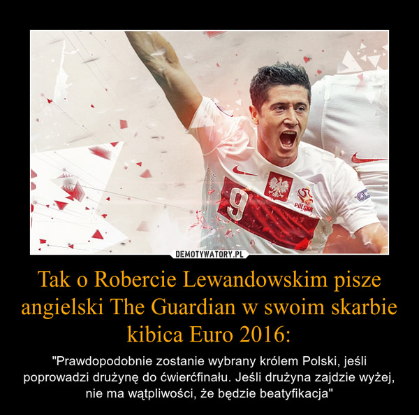 Tak o Robercie Lewandowskim pisze angielski The Guardian w swoim skarbie kibica Euro 2016: – "Prawdopodobnie zostanie wybrany królem Polski, jeśli poprowadzi drużynę do ćwierćfinału. Jeśli drużyna zajdzie wyżej, nie ma wątpliwości, że będzie beatyfikacja" 