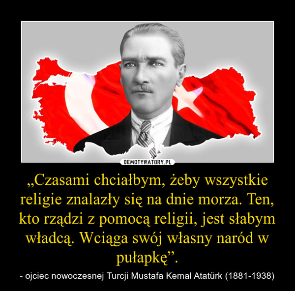 „Czasami chciałbym, żeby wszystkie religie znalazły się na dnie morza. Ten, kto rządzi z pomocą religii, jest słabym władcą. Wciąga swój własny naród w pułapkę”. – - ojciec nowoczesnej Turcji Mustafa Kemal Atatürk (1881-1938) 
