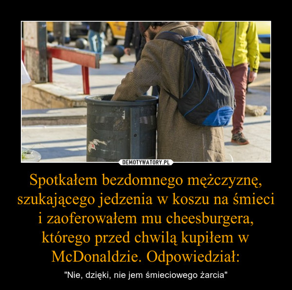 Spotkałem bezdomnego mężczyznę, szukającego jedzenia w koszu na śmieci i zaoferowałem mu cheesburgera, którego przed chwilą kupiłem w McDonaldzie. Odpowiedział: – "Nie, dzięki, nie jem śmieciowego żarcia" 