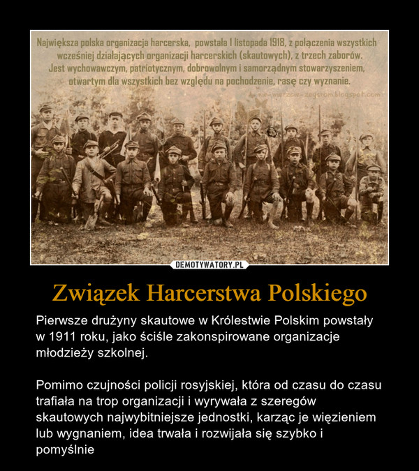 Związek Harcerstwa Polskiego – Pierwsze drużyny skautowe w Królestwie Polskim powstały w 1911 roku, jako ściśle zakonspirowane organizacje młodzieży szkolnej. Pomimo czujności policji rosyjskiej, która od czasu do czasu trafiała na trop organizacji i wyrywała z szeregów skautowych najwybitniejsze jednostki, karząc je więzieniem lub wygnaniem, idea trwała i rozwijała się szybko i pomyślnie 