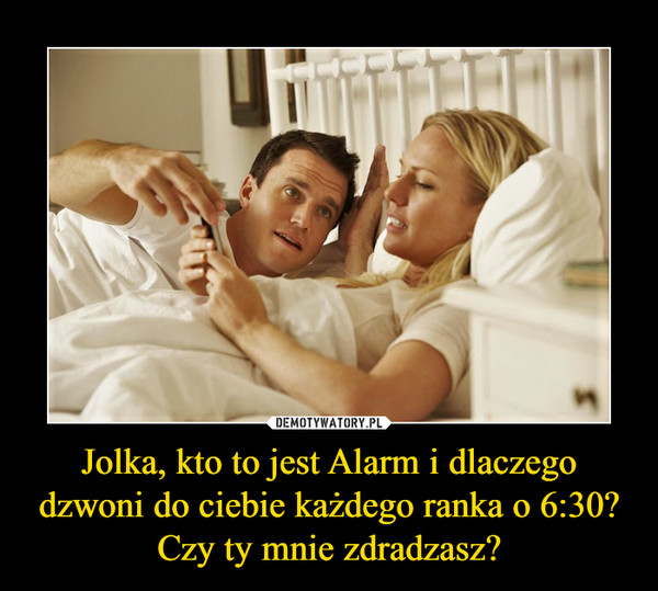Jolka, kto to jest Alarm i dlaczego dzwoni do ciebie każdego ranka o 6:30? Czy ty mnie zdradzasz? –  