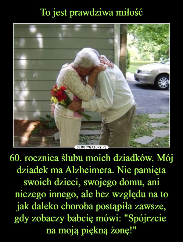 60. rocznica ślubu moich dziadków. Mój dziadek ma Alzheimera. Nie pamięta swoich dzieci, swojego domu, ani niczego innego, ale bez względu na to jak daleko choroba postąpiła zawsze, gdy zobaczy babcię mówi: "Spójrzcie na moją piękną żonę!" –  
