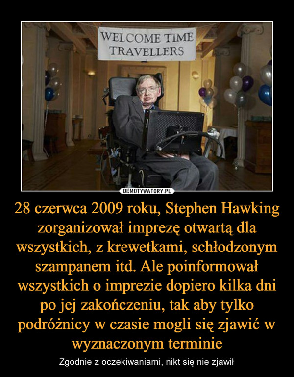28 czerwca 2009 roku, Stephen Hawking zorganizował imprezę otwartą dla wszystkich, z krewetkami, schłodzonym szampanem itd. Ale poinformował wszystkich o imprezie dopiero kilka dni po jej zakończeniu, tak aby tylko podróżnicy w czasie mogli się zjawić w w – Zgodnie z oczekiwaniami, nikt się nie zjawił WELCOME TIME TRAVELLERS