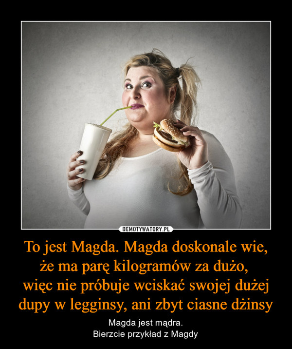 To jest Magda. Magda doskonale wie,że ma parę kilogramów za dużo, więc nie próbuje wciskać swojej dużej dupy w legginsy, ani zbyt ciasne dżinsy – Magda jest mądra.Bierzcie przykład z Magdy 