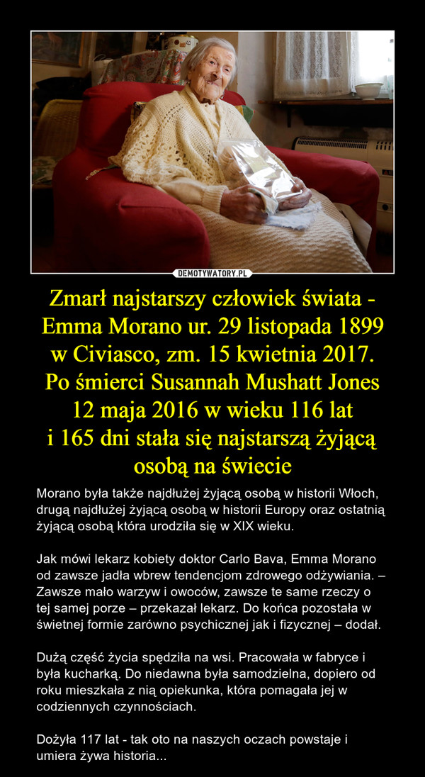 Zmarł najstarszy człowiek świata -
Emma Morano ur. 29 listopada 1899
w Civiasco, zm. 15 kwietnia 2017.
Po śmierci Susannah Mushatt Jones
12 maja 2016 w wieku 116 lat
i 165 dni stała się najstarszą żyjącą osobą na świecie
