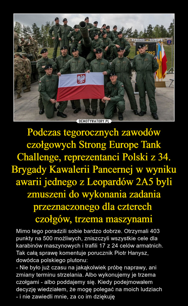 Podczas tegorocznych zawodów czołgowych Strong Europe Tank Challenge, reprezentanci Polski z 34. Brygady Kawalerii Pancernej w wyniku awarii jednego z Leopardów 2A5 byli zmuszeni do wykonania zadania przeznaczonego dla czterech 
czołgów, trzema maszynami