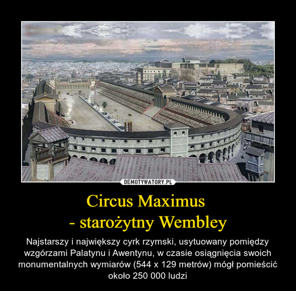 Circus Maximus - starożytny Wembley – Najstarszy i największy cyrk rzymski, usytuowany pomiędzy wzgórzami Palatynu i Awentynu, w czasie osiągnięcia swoich monumentalnych wymiarów (544 x 129 metrów) mógł pomieścić około 250 000 ludzi 