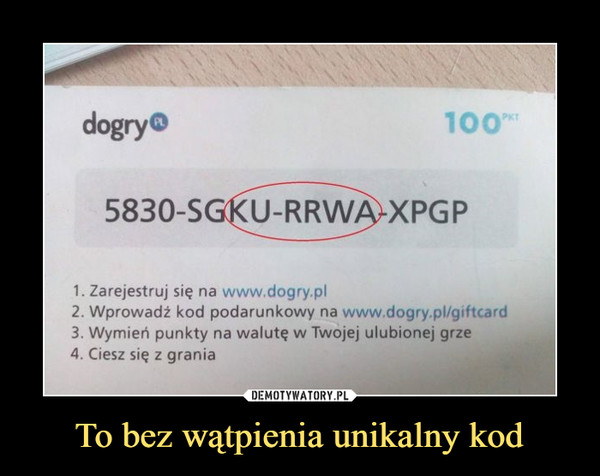 To bez wątpienia unikalny kod –  5830-SGKU-RRW APGP 1. Zarejestruj się na www.dogry.pl 2. Wprowadź kod podarunkowy na www dogry.pl/giftcard 3. Wymień punkty na walutę w Twojej ulubionej grze 4. Ciesz się z grania 