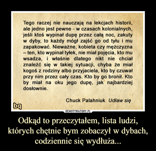 Odkąd to przeczytałem, lista ludzi, których chętnie bym zobaczył w dybach, codziennie się wydłuża... –  Tego raczej nie nauczają na lekcjach historii,ale jedno jest pewne - w czasach kolonialnychjeśli ktoś wypinał dupę przez całą noc, zakutyw dyby, to każdy mógł zajść go od tyłui muzapakowac. Niewazne, kobieta czy męzczyznaten, kto wypinał tyłek, nie miał pojęcia, kto muwsadza, i właśnie dlatego nikt nie chciałznalezc się W takiej sytuacj, chyba ze miakogosz rodziny albo przyjaciela, kto by czuwaprzy nim przez cały czas. Kto by go bronił. Ktoby miał na oku jego dupę, jak najbardziejdosłownie.Chuck Palahniuk Udław się
