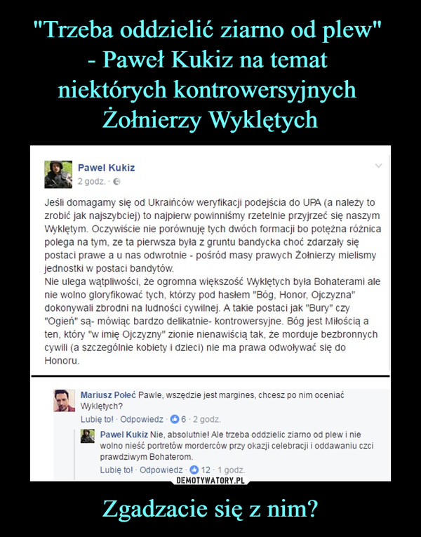 Zgadzacie się z nim? –  Pawel Kukiz 2 godz. Jeśli domagamy się od Ukraińców weryfikacji podejścia do UPA (a należy to zrobić jak najszybciej) to najpierw powinniśmy rzetelnie przyjrzeć się naszym Wyklętym. Oczywiście nie porównuję tych dwóch formacji bo potężna różnica polega na tym, ze ta pierwsza była z gruntu bandycka choć zdarzały się postaci prawe a u nas odwrotnie - pośród masy prawych Żołnierzy mielismy jednostki w postaci bandytów. Nie ulega wątpliwości, że ogromna większość Wyklętych była Bohaterami ale nie wolno gloryfikować tych, którzy pod hasłem "Bóg, Honor, Ojczyzna" dokonywali zbrodni na ludności cywilnej. A takie postaci jak "Bury" czy "Ogień" są- mówiąc bardzo delikatnie- kontrowersyjne. Bóg jest Miłością a ten, który "w imię Ojczyzny" zionie nienawiścią tak, że morduje bezbronnych cywili (a szczególnie kobiety i dzieci) nie ma prawa odwoływać się do Honoru. to Mariusz Poleć Pawle, wszędzie jest margines, chcesz po nim oceniać  Wyklętych? Lubię to! • Odpowiedz • 0 6 • 2 godz. • Pawel Kukiz Nie, absolutnie! Ale trzeba oddzielic ziarno od plew i nie wolno nieść portretów morderców przy okazji celebracji i oddawaniu czci prawdziwym Bohaterom.  