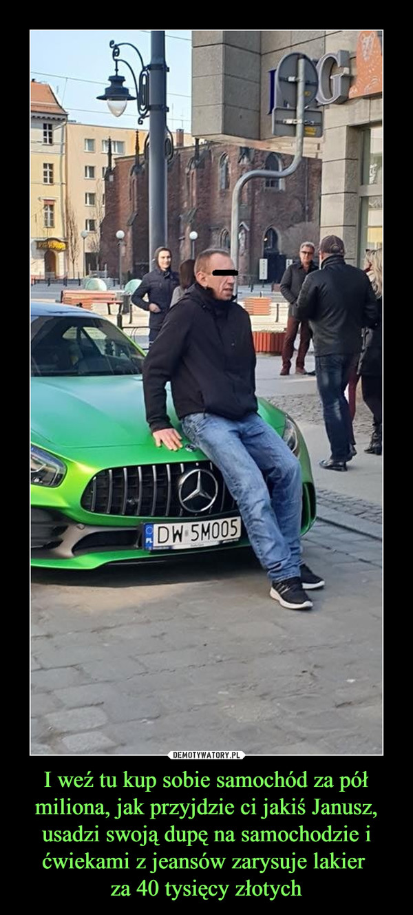I weź tu kup sobie samochód za pół miliona, jak przyjdzie ci jakiś Janusz, usadzi swoją dupę na samochodzie i ćwiekami z jeansów zarysuje lakier za 40 tysięcy złotych –  