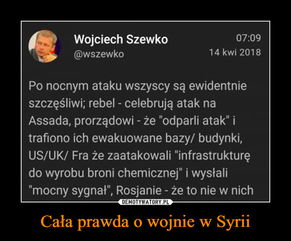 Cała prawda o wojnie w Syrii –  Wojciech Szewko@wszewko07:0914 kwi 2018Po nocnym ataku wszyscy są ewidentnieszczęśliwi; rebel - celebrują atak naAssada, prorządowi -że "odparli atak" itrafiono ich ewakuowane bazy/ budynki,US/UK/ Fra że zaatakowali "infrastruktureędo wyrobu broni chemicznej" i wysłali"mocny sygnał", Rosjanie - że to nie w nich