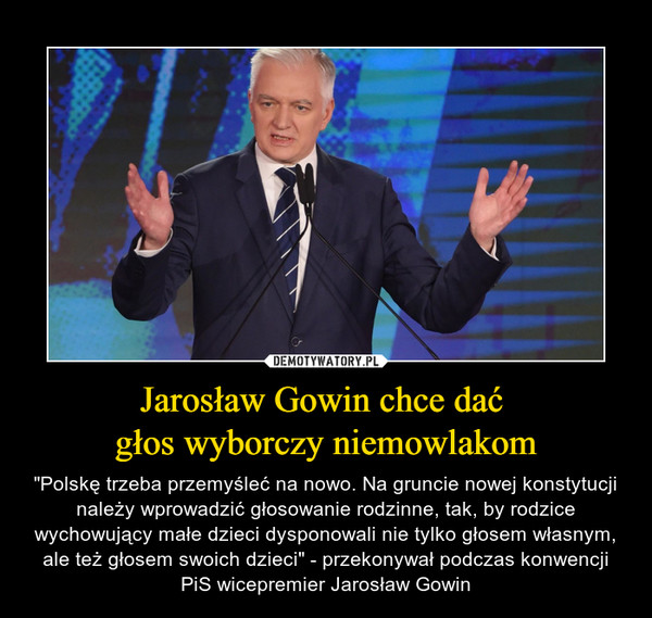 Jarosław Gowin chce dać głos wyborczy niemowlakom – "Polskę trzeba przemyśleć na nowo. Na gruncie nowej konstytucji należy wprowadzić głosowanie rodzinne, tak, by rodzice wychowujący małe dzieci dysponowali nie tylko głosem własnym, ale też głosem swoich dzieci" - przekonywał podczas konwencji PiS wicepremier Jarosław Gowin 