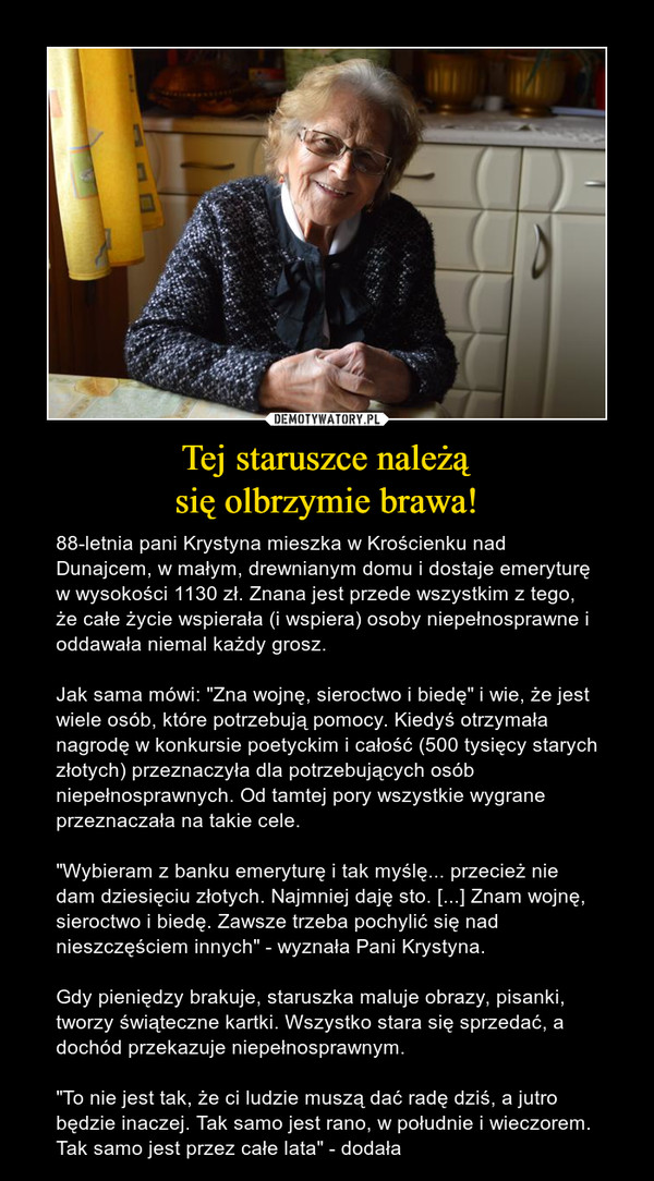 Tej staruszce należąsię olbrzymie brawa! – 88-letnia pani Krystyna mieszka w Krościenku nad Dunajcem, w małym, drewnianym domu i dostaje emeryturę w wysokości 1130 zł. Znana jest przede wszystkim z tego, że całe życie wspierała (i wspiera) osoby niepełnosprawne i oddawała niemal każdy grosz. Jak sama mówi: "Zna wojnę, sieroctwo i biedę" i wie, że jest wiele osób, które potrzebują pomocy. Kiedyś otrzymała nagrodę w konkursie poetyckim i całość (500 tysięcy starych złotych) przeznaczyła dla potrzebujących osób niepełnosprawnych. Od tamtej pory wszystkie wygrane przeznaczała na takie cele."Wybieram z banku emeryturę i tak myślę... przecież nie dam dziesięciu złotych. Najmniej daję sto. [...] Znam wojnę, sieroctwo i biedę. Zawsze trzeba pochylić się nad nieszczęściem innych" - wyznała Pani Krystyna.Gdy pieniędzy brakuje, staruszka maluje obrazy, pisanki, tworzy świąteczne kartki. Wszystko stara się sprzedać, a dochód przekazuje niepełnosprawnym. "To nie jest tak, że ci ludzie muszą dać radę dziś, a jutro będzie inaczej. Tak samo jest rano, w południe i wieczorem. Tak samo jest przez całe lata" - dodała 