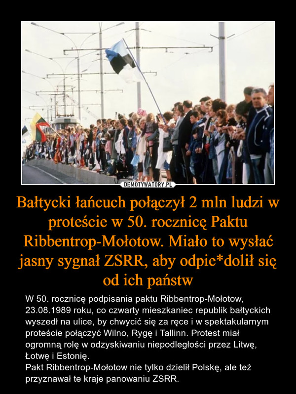 Bałtycki łańcuch połączył 2 mln ludzi w proteście w 50. rocznicę Paktu Ribbentrop-Mołotow. Miało to wysłać jasny sygnał ZSRR, aby odpie*dolił się od ich państw – W 50. rocznicę podpisania paktu Ribbentrop-Mołotow, 23.08.1989 roku, co czwarty mieszkaniec republik bałtyckich wyszedł na ulice, by chwycić się za ręce i w spektakularnym proteście połączyć Wilno, Rygę i Tallinn. Protest miał ogromną rolę w odzyskiwaniu niepodległości przez Litwę, Łotwę i Estonię. Pakt Ribbentrop-Mołotow nie tylko dzielił Polskę, ale też przyznawał te kraje panowaniu ZSRR. 