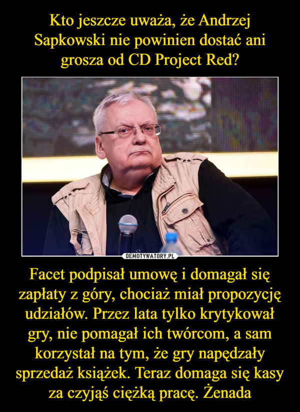 Kto jeszcze uważa, że Andrzej Sapkowski nie powinien dostać ani grosza od CD Project Red? Facet podpisał umowę i domagał się zapłaty z góry, chociaż miał propozycję udziałów. Przez lata tylko krytykował gry, nie pomagał ich twórcom, a sam korzystał na tym, że gry napędzały sprzedaż książek. Teraz domaga się kasy za czyjąś ciężką pracę. Żenada