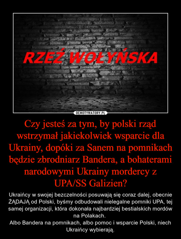 Czy jesteś za tym, by polski rząd wstrzymał jakiekolwiek wsparcie dla Ukrainy, dopóki za Sanem na pomnikach będzie zbrodniarz Bandera, a bohaterami narodowymi Ukrainy mordercy z UPA/SS Galizien? – Ukraińcy w swojej bezczelności posuwają się coraz dalej, obecnie ŻĄDAJĄ od Polski, byśmy odbudowali nielegalne pomniki UPA, tej samej organizacji, która dokonała najbardziej bestialskich mordów na Polakach. Albo Bandera na pomnikach, albo pomoc i wsparcie Polski, niech Ukraińcy wybierają. 