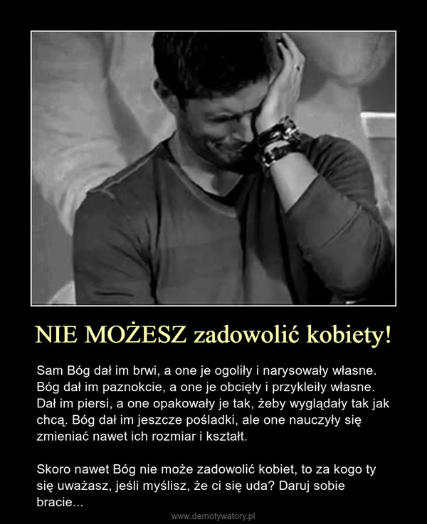 NIE MOŻESZ zadowolić kobiety! – Sam Bóg dał im brwi, a one je ogoliły i narysowały własne. Bóg dał im paznokcie, a one je obcięły i przykleiły własne. Dał im piersi, a one opakowały je tak, żeby wyglądały tak jak chcą. Bóg dał im jeszcze pośladki, ale one nauczyły się zmieniać nawet ich rozmiar i kształt.Skoro nawet Bóg nie może zadowolić kobiet, to za kogo ty się uważasz, jeśli myślisz, że ci się uda? Daruj sobie bracie... 