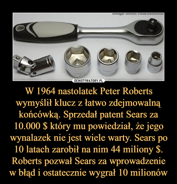 W 1964 nastolatek Peter Roberts wymyślił klucz z łatwo zdejmowalną końcówką. Sprzedał patent Sears za 10.000 $ który mu powiedział, że jego wynalazek nie jest wiele warty. Sears po 10 latach zarobił na nim 44 miliony $. Roberts pozwał Sears za wprowadzenie w błąd i ostatecznie wygrał 10 milionów