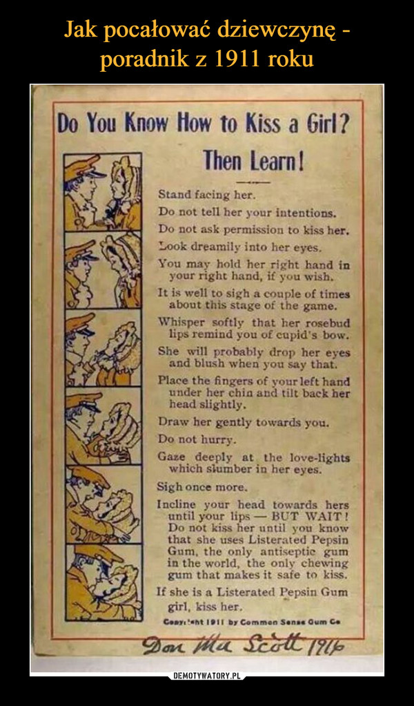  –  Do You Know How to Kiss a Girl?Then Learn!Stand facing her.Do not tell her your intentions.Do not ask permission to kiss her.Look dreamily into her eyes.You may hold her right hand inyour right hand, if you wish.It is well to sigh a couple of timesabout this stage of the game.Whisper softly that her rosebudlips remind you of cupid's bow.She will probably drop her eyesand blush when you say that.CPlace the fingers of your left handunder her chia and tilt back herhead slightly.Draw her gently towards you.Do not hurry.Gaze deeply at the love-lightswhich slumber in her eyes.Sigh once more.Incline your head towards hersuntil your lips- BUT WAIT!Do not kiss her until you knowthat she uses Listerated PepsinGum, the only antiseptic gumin the world, the only chewinggum that makes it safe to kiss.If she is a Listerated Pepsin Gumgirl, kiss her.С.Byı'«ht 1911 by Corn men Sonas Gum C.
