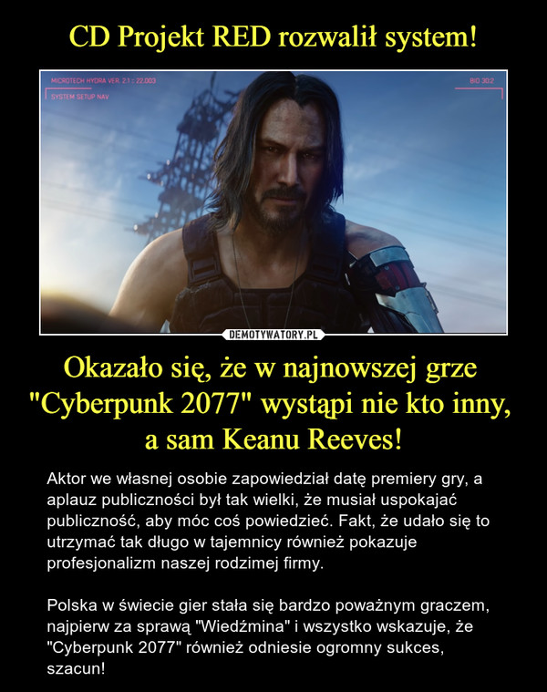 Okazało się, że w najnowszej grze "Cyberpunk 2077" wystąpi nie kto inny, a sam Keanu Reeves! – Aktor we własnej osobie zapowiedział datę premiery gry, a aplauz publiczności był tak wielki, że musiał uspokajać publiczność, aby móc coś powiedzieć. Fakt, że udało się to utrzymać tak długo w tajemnicy również pokazuje profesjonalizm naszej rodzimej firmy. Polska w świecie gier stała się bardzo poważnym graczem, najpierw za sprawą "Wiedźmina" i wszystko wskazuje, że "Cyberpunk 2077" również odniesie ogromny sukces, szacun! 