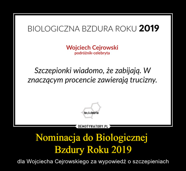 Nominacja do Biologicznej Bzdury Roku 2019 – dla Wojciecha Cejrowskiego za wypowiedź o szczepieniach BIOLOGICZNA BZDURA ROKU 2019Wojciech Cejrowskipodróżnik-celebrytaSzczepionki wiadomo, że zabijają. Wznaczącym procencie zawierają trucizny.