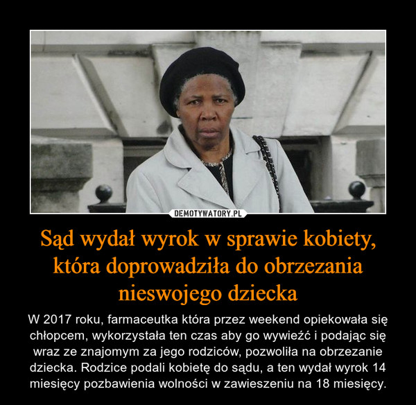 Sąd wydał wyrok w sprawie kobiety, która doprowadziła do obrzezania nieswojego dziecka – W 2017 roku, farmaceutka która przez weekend opiekowała się chłopcem, wykorzystała ten czas aby go wywieźć i podając się wraz ze znajomym za jego rodziców, pozwoliła na obrzezanie dziecka. Rodzice podali kobietę do sądu, a ten wydał wyrok 14 miesięcy pozbawienia wolności w zawieszeniu na 18 miesięcy. 