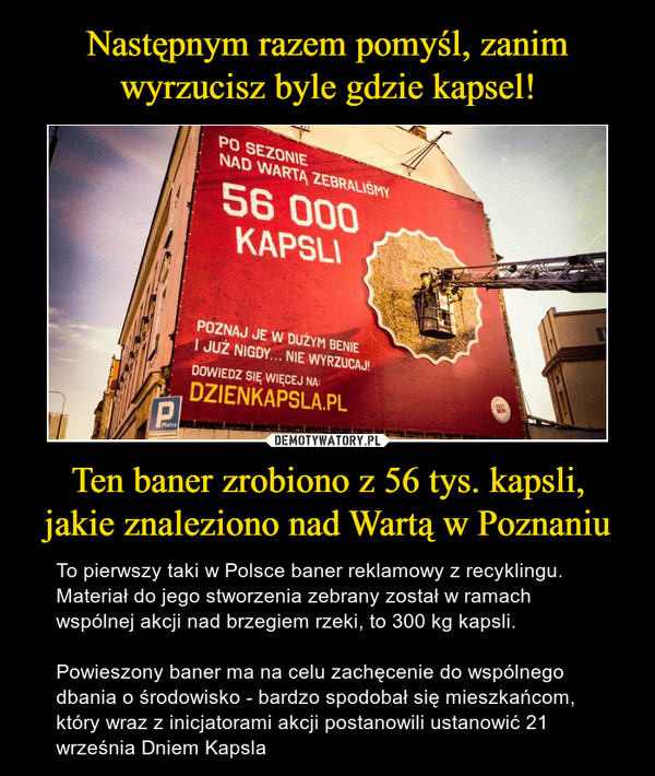 Ten baner zrobiono z 56 tys. kapsli,jakie znaleziono nad Wartą w Poznaniu – To pierwszy taki w Polsce baner reklamowy z recyklingu. Materiał do jego stworzenia zebrany został w ramach wspólnej akcji nad brzegiem rzeki, to 300 kg kapsli.Powieszony baner ma na celu zachęcenie do wspólnego dbania o środowisko - bardzo spodobał się mieszkańcom, który wraz z inicjatorami akcji postanowili ustanowić 21 września Dniem Kapsla 