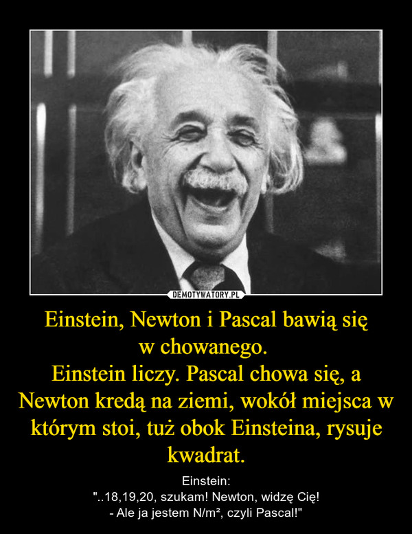 Einstein, Newton i Pascal bawią sięw chowanego. Einstein liczy. Pascal chowa się, a Newton kredą na ziemi, wokół miejsca w którym stoi, tuż obok Einsteina, rysuje kwadrat. – Einstein:"..18,19,20, szukam! Newton, widzę Cię!- Ale ja jestem N/m², czyli Pascal!" 