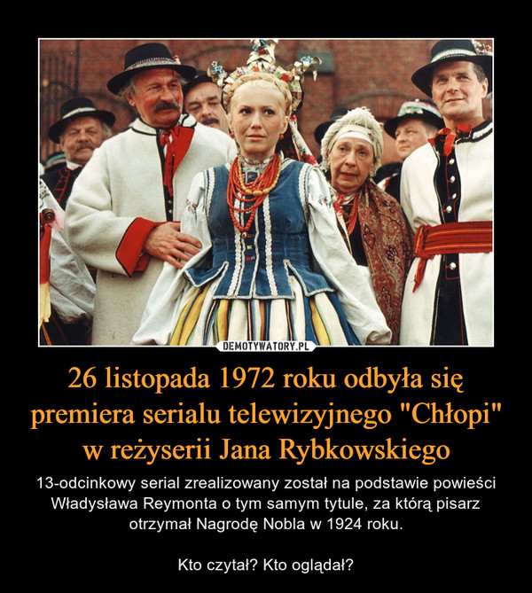 26 listopada 1972 roku odbyła się premiera serialu telewizyjnego "Chłopi" w reżyserii Jana Rybkowskiego – 13-odcinkowy serial zrealizowany został na podstawie powieści Władysława Reymonta o tym samym tytule, za którą pisarz otrzymał Nagrodę Nobla w 1924 roku.Kto czytał? Kto oglądał? 