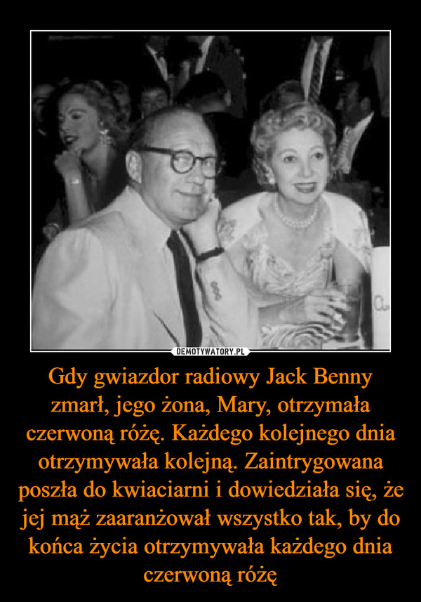 Gdy gwiazdor radiowy Jack Benny zmarł, jego żona, Mary, otrzymała czerwoną różę. Każdego kolejnego dnia otrzymywała kolejną. Zaintrygowana poszła do kwiaciarni i dowiedziała się, że jej mąż zaaranżował wszystko tak, by do końca życia otrzymywała każdego dnia czerwoną różę –  