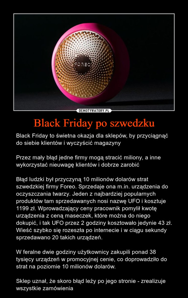 Black Friday po szwedzku – Black Friday to świetna okazja dla sklepów, by przyciągnąć do siebie klientów i wyczyścić magazynyPrzez mały błąd jedne firmy mogą stracić miliony, a inne wykorzystać nieuwagę klientów i dobrze zarobićBłąd ludzki był przyczyną 10 milionów dolarów strat szwedzkiej firmy Foreo. Sprzedaje ona m.in. urządzenia do oczyszczania twarzy. Jeden z najbardziej popularnych produktów tam sprzedawanych nosi nazwę UFO i kosztuje 1199 zł. Wprowadzający ceny pracownik pomylił kwotę urządzenia z ceną maseczek, które można do niego dokupić, i tak UFO przez 2 godziny kosztowało jedynie 43 zł. Wieść szybko się rozeszła po internecie i w ciągu sekundy sprzedawano 20 takich urządzeń.W feralne dwie godziny użytkownicy zakupili ponad 38 tysięcy urządzeń w promocyjnej cenie, co doprowadziło do strat na poziomie 10 milionów dolarów.Sklep uznał, że skoro błąd leży po jego stronie - zrealizuje wszystkie zamówienia 