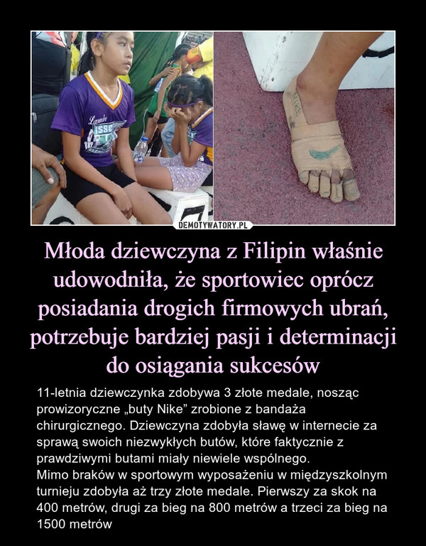 Młoda dziewczyna z Filipin właśnie udowodniła, że sportowiec oprócz posiadania drogich firmowych ubrań, potrzebuje bardziej pasji i determinacji do osiągania sukcesów – 11-letnia dziewczynka zdobywa 3 złote medale, nosząc prowizoryczne „buty Nike” zrobione z bandaża chirurgicznego. Dziewczyna zdobyła sławę w internecie za sprawą swoich niezwykłych butów, które faktycznie z prawdziwymi butami miały niewiele wspólnego.Mimo braków w sportowym wyposażeniu w międzyszkolnym turnieju zdobyła aż trzy złote medale. Pierwszy za skok na 400 metrów, drugi za bieg na 800 metrów a trzeci za bieg na 1500 metrów 