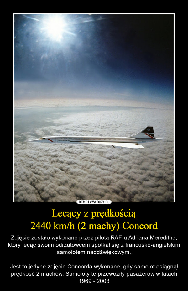 Lecący z prędkością2440 km/h (2 machy) Concord – Zdjęcie zostało wykonane przez pilota RAF-u Adriana Mereditha, który lecąc swoim odrzutowcem spotkał się z francusko-angielskim samolotem naddźwiękowym.Jest to jedyne zdjęcie Concorda wykonane, gdy samolot osiągnął prędkość 2 machów. Samoloty te przewoziły pasażerów w latach 1969 - 2003 