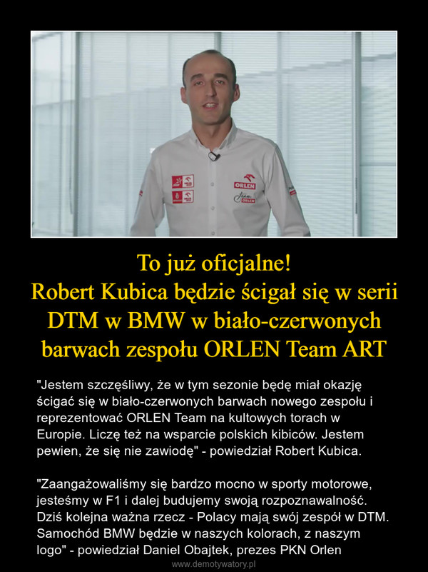 To już oficjalne!Robert Kubica będzie ścigał się w serii DTM w BMW w biało-czerwonych barwach zespołu ORLEN Team ART – "Jestem szczęśliwy, że w tym sezonie będę miał okazję ścigać się w biało-czerwonych barwach nowego zespołu i reprezentować ORLEN Team na kultowych torach w Europie. Liczę też na wsparcie polskich kibiców. Jestem pewien, że się nie zawiodę" - powiedział Robert Kubica."Zaangażowaliśmy się bardzo mocno w sporty motorowe, jesteśmy w F1 i dalej budujemy swoją rozpoznawalność. Dziś kolejna ważna rzecz - Polacy mają swój zespół w DTM. Samochód BMW będzie w naszych kolorach, z naszym logo" - powiedział Daniel Obajtek, prezes PKN Orlen 