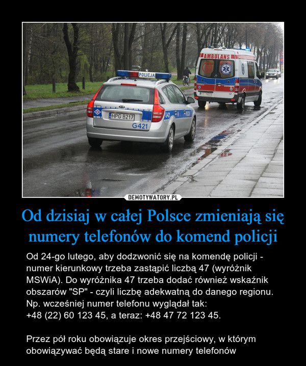 Od dzisiaj w całej Polsce zmieniają się numery telefonów do komend policji – Od 24-go lutego, aby dodzwonić się na komendę policji - numer kierunkowy trzeba zastąpić liczbą 47 (wyróżnik MSWiA). Do wyróżnika 47 trzeba dodać również wskaźnik obszarów "SP" - czyli liczbę adekwatną do danego regionu.Np. wcześniej numer telefonu wyglądał tak:+48 (22) 60 123 45, a teraz: +48 47 72 123 45.Przez pół roku obowiązuje okres przejściowy, w którym obowiązywać będą stare i nowe numery telefonów 